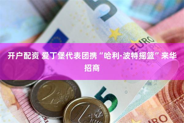 开户配资 爱丁堡代表团携“哈利·波特摇篮”来华招商