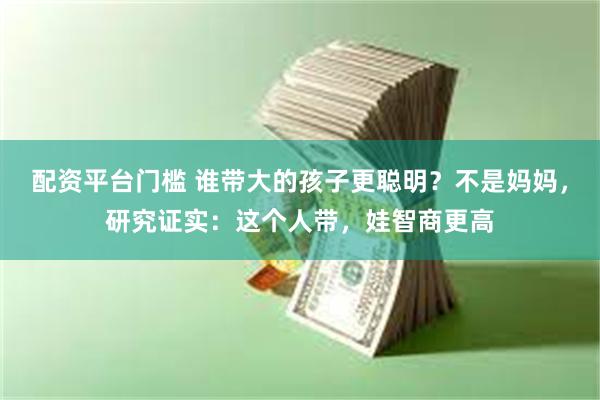 配资平台门槛 谁带大的孩子更聪明？不是妈妈，研究证实：这个人带，娃智商更高