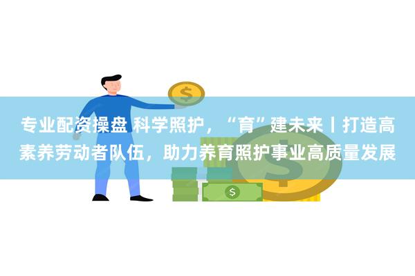 专业配资操盘 科学照护，“育”建未来丨打造高素养劳动者队伍，助力养育照护事业高质量发展