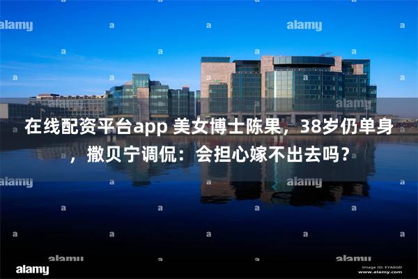 在线配资平台app 美女博士陈果，38岁仍单身，撒贝宁调侃：会担心嫁不出去吗？
