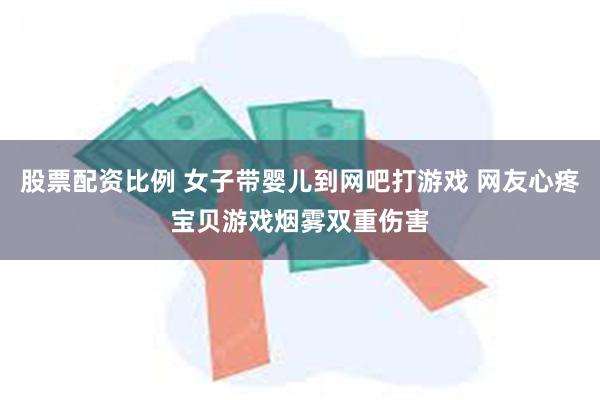 股票配资比例 女子带婴儿到网吧打游戏 网友心疼宝贝游戏烟雾双重伤害
