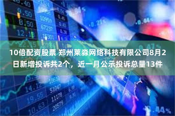 10倍配资股票 郑州莱淼网络科技有限公司8月2日新增投诉共2个，近一月公示投诉总量13件