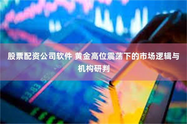 股票配资公司软件 黄金高位震荡下的市场逻辑与机构研判