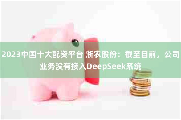 2023中国十大配资平台 浙农股份：截至目前，公司业务没有接入DeepSeek系统