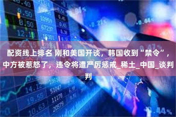 配资线上排名 刚和美国开谈，韩国收到“禁令”，中方被惹怒了，违令将遭严厉惩戒_稀土_中国_谈判