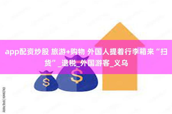 app配资炒股 旅游+购物 外国人提着行李箱来“扫货”_退税_外国游客_义乌