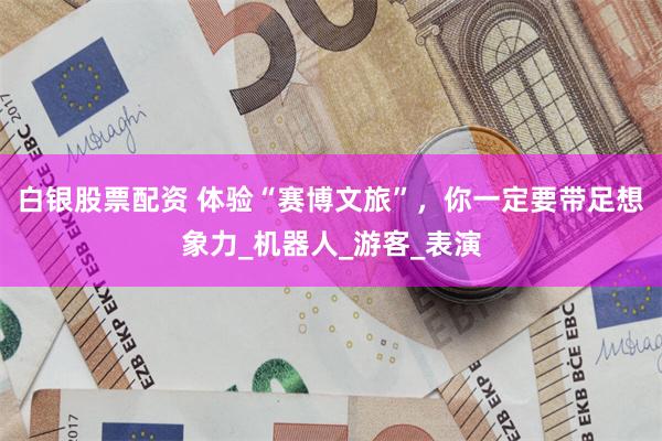 白银股票配资 体验“赛博文旅”，你一定要带足想象力_机器人_游客_表演