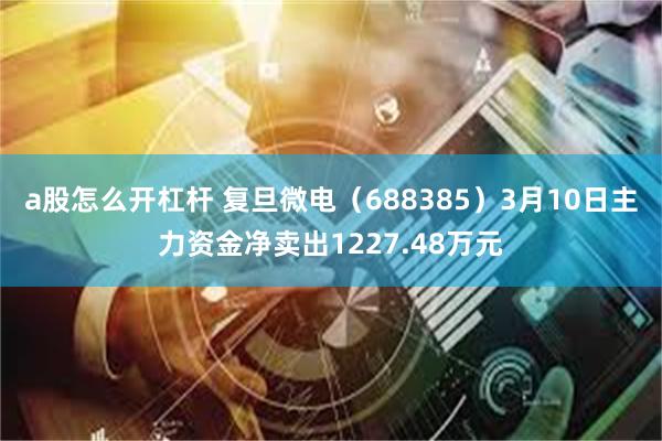 a股怎么开杠杆 复旦微电（688385）3月10日主力资金净卖出1227.48万元