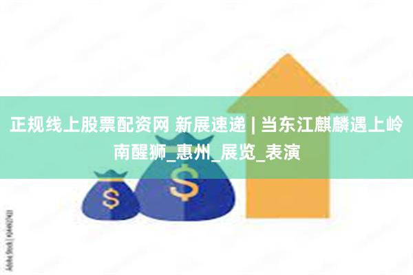 正规线上股票配资网 新展速递 | 当东江麒麟遇上岭南醒狮_惠州_展览_表演