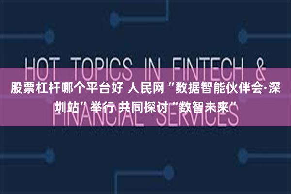 股票杠杆哪个平台好 人民网“数据智能伙伴会·深圳站”举行 共同探讨“数智未来”