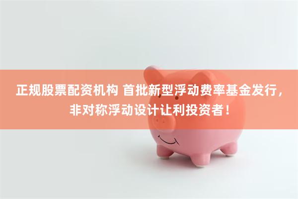 正规股票配资机构 首批新型浮动费率基金发行，非对称浮动设计让利投资者！