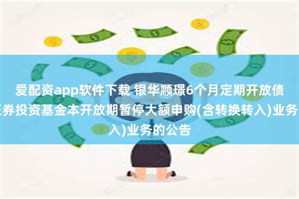 爱配资app软件下载 银华顺璟6个月定期开放债券型证券投资基金本开放期暂停大额申购(含转换转入)业务的公告