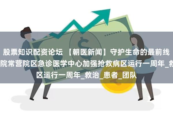 股票知识配资论坛 【朝医新闻】守护生命的最前线——北京朝阳医院常营院区急诊医学中心加强抢救病区运行一周年_救治_患者_团队