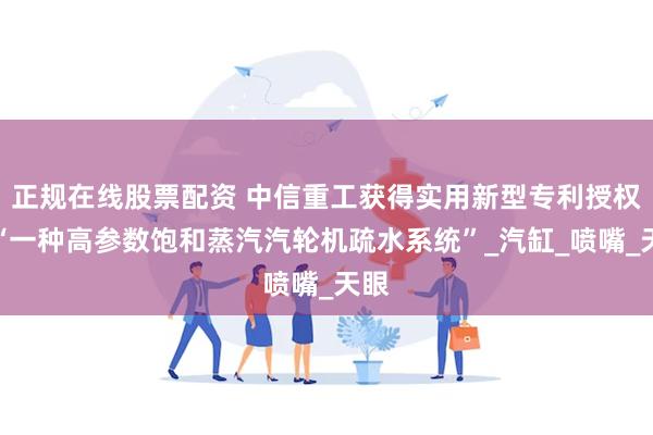 正规在线股票配资 中信重工获得实用新型专利授权：“一种高参数饱和蒸汽汽轮机疏水系统”_汽缸_喷嘴_天眼