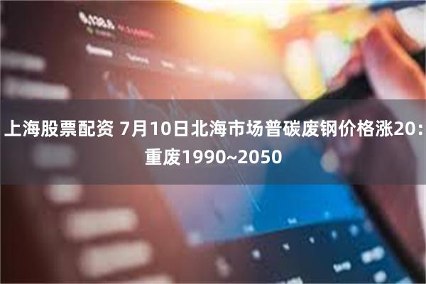 上海股票配资 7月10日北海市场普碳废钢价格涨20：重废1990~2050