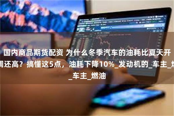 国内商品期货配资 为什么冬季汽车的油耗比夏天开空调还高？搞懂这5点，油耗下降10%_发动机的_车主_燃油