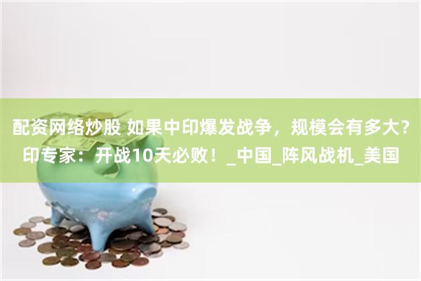 配资网络炒股 如果中印爆发战争，规模会有多大？印专家：开战10天必败！_中国_阵风战机_美国