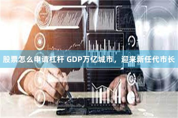 股票怎么申请杠杆 GDP万亿城市，迎来新任代市长