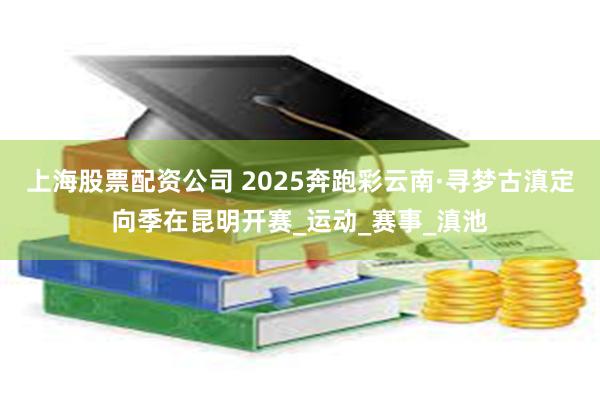 上海股票配资公司 2025奔跑彩云南·寻梦古滇定向季在昆明开赛_运动_赛事_滇池