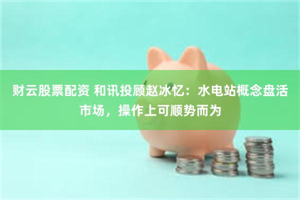 财云股票配资 和讯投顾赵冰忆：水电站概念盘活市场，操作上可顺势而为