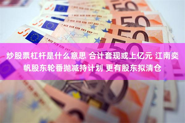 炒股票杠杆是什么意思 合计套现或上亿元 江南奕帆股东轮番抛减持计划 更有股东拟清仓