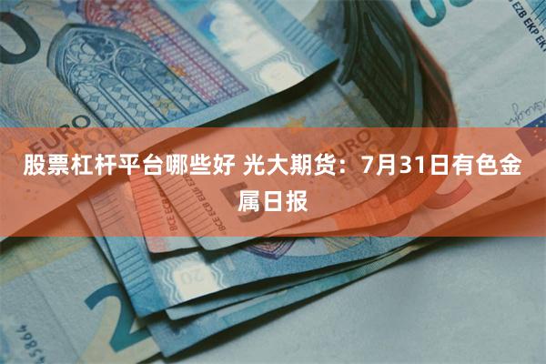 股票杠杆平台哪些好 光大期货：7月31日有色金属日报
