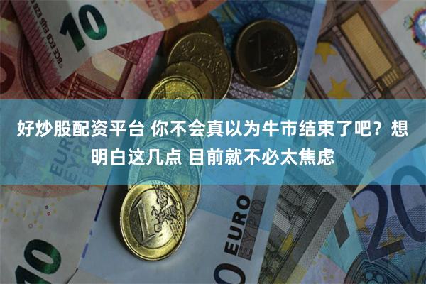 好炒股配资平台 你不会真以为牛市结束了吧？想明白这几点 目前就不必太焦虑