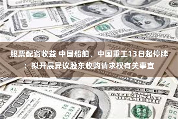 股票配资收益 中国船舶、中国重工13日起停牌：拟开展异议股东收购请求权有关事宜