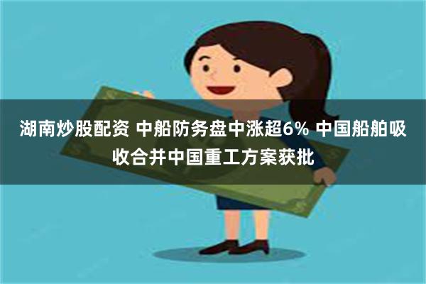 湖南炒股配资 中船防务盘中涨超6% 中国船舶吸收合并中国重工方案获批