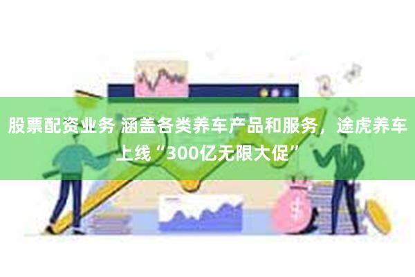 股票配资业务 涵盖各类养车产品和服务，途虎养车上线“300亿无限大促”