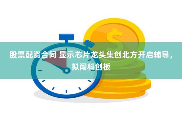 股票配资合同 显示芯片龙头集创北方开启辅导，拟闯科创板