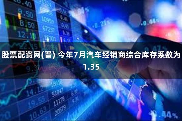 股票配资网(晋) 今年7月汽车经销商综合库存系数为1.35