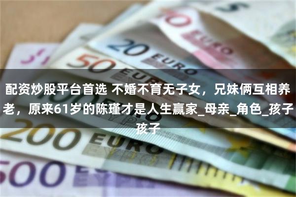 配资炒股平台首选 不婚不育无子女，兄妹俩互相养老，原来61岁的陈瑾才是人生赢家_母亲_角色_孩子