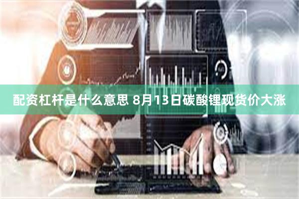 配资杠杆是什么意思 8月13日碳酸锂现货价大涨