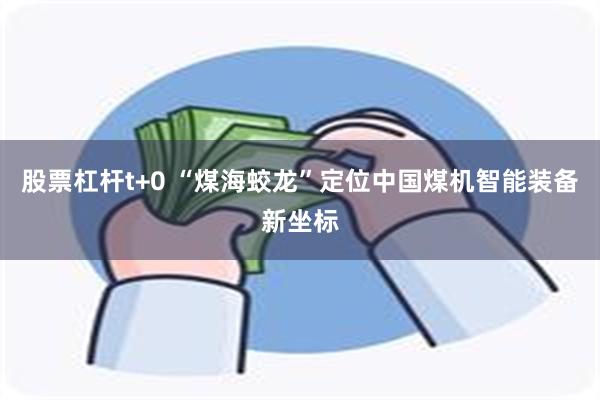 股票杠杆t+0 “煤海蛟龙”定位中国煤机智能装备新坐标
