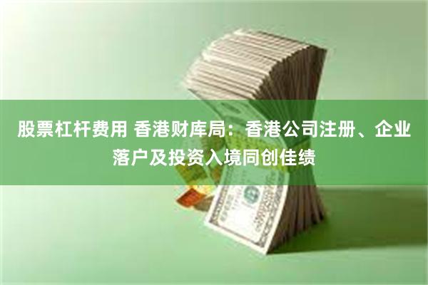 股票杠杆费用 香港财库局：香港公司注册、企业落户及投资入境同创佳绩