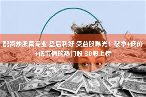 配资炒股真专业 盘后利好 受益股曝光！破净+低价+低市值的热门股 30股上榜