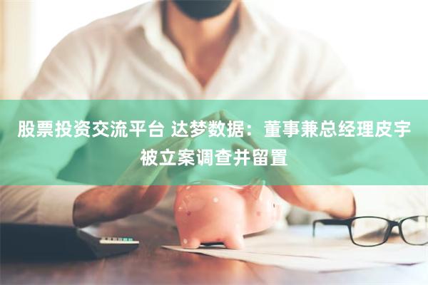 股票投资交流平台 达梦数据：董事兼总经理皮宇被立案调查并留置