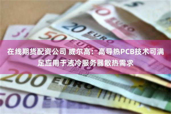 在线期货配资公司 威尔高：高导热PCB技术可满足应用于液冷服务器散热需求