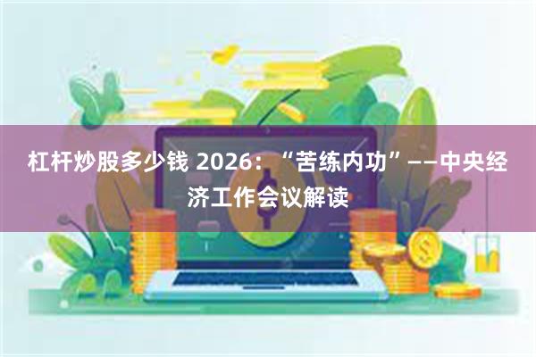 杠杆炒股多少钱 2026：“苦练内功”——中央经济工作会议解读